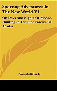 Sporting Adventures in the New World V1: Or, Days and Nights of Moose-Hunting in the Pine Forests of Acadia (Hardcover)