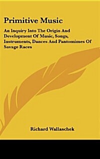 Primitive Music: An Inquiry Into the Origin and Development of Music, Songs, Instruments, Dances and Pantomimes of Savage Races (Hardcover)