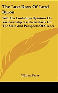 The Last Days of Lord Byron: With His Lordships Opinions on Various Subjects, Particularly on the State and Prospects of Greece (Hardcover)