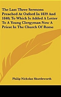 The Last Three Sermons Preached at Oxford in 1839 and 1840; To Which Is Added a Letter to a Young Clergyman Now a Priest in the Church of Rome (Hardcover)