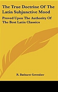 The True Doctrine of the Latin Subjunctive Mood: Proved Upon the Authority of the Best Latin Classics (Hardcover)