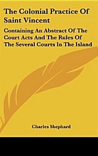 The Colonial Practice of Saint Vincent: Containing an Abstract of the Court Acts and the Rules of the Several Courts in the Island (Hardcover)
