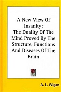 A New View of Insanity: The Duality of the Mind Proved by the Structure, Functions and Diseases of the Brain (Hardcover)