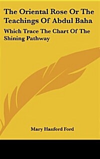 The Oriental Rose or the Teachings of Abdul Baha: Which Trace the Chart of the Shining Pathway (Hardcover)
