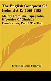 The English Conquest of Ireland A.D. 1166-1185: Mainly from the Expugnatio Hibernica of Giraldus Cambrensis; Part I, the Text (Hardcover)