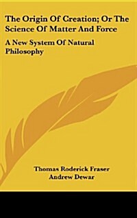 The Origin of Creation; Or the Science of Matter and Force: A New System of Natural Philosophy (Hardcover)