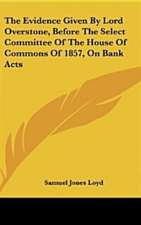 The Evidence Given by Lord Overstone, Before the Select Committee of the House of Commons of 1857, on Bank Acts (Hardcover)