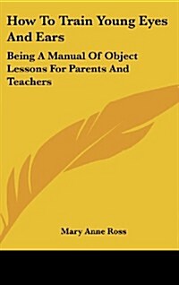 How to Train Young Eyes and Ears: Being a Manual of Object Lessons for Parents and Teachers (Hardcover)