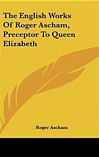 The English Works of Roger Ascham, Preceptor to Queen Elizabeth (Hardcover)