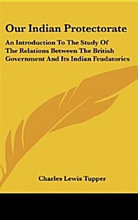 Our Indian Protectorate: An Introduction to the Study of the Relations Between the British Government and Its Indian Feudatories (Hardcover)