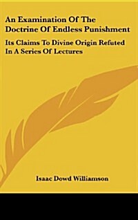 An Examination of the Doctrine of Endless Punishment: Its Claims to Divine Origin Refuted in a Series of Lectures (Hardcover)
