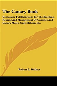 The Canary Book: Containing Full Directions for the Breeding, Rearing and Management of Canaries and Canary Mules, Cage Making, Etc. (Paperback)