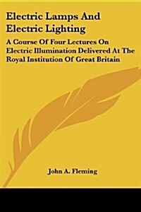 Electric Lamps and Electric Lighting: A Course of Four Lectures on Electric Illumination Delivered at the Royal Institution of Great Britain (Paperback)