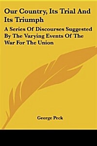 Our Country, Its Trial and Its Triumph: A Series of Discourses Suggested by the Varying Events of the War for the Union (Paperback)