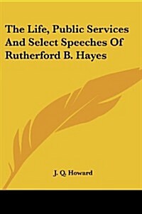 The Life, Public Services and Select Speeches of Rutherford B. Hayes (Paperback)