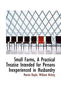 Small Farms, A Practical Treatise Intended for Persons Inexperienced in Husbandry (Hardcover)