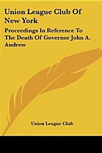 Union League Club of New York: Proceedings in Reference to the Death of Governor John A. Andrew (Paperback)
