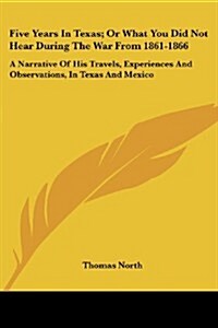 Five Years in Texas; Or What You Did Not Hear During the War from 1861-1866: A Narrative of His Travels, Experiences and Observations, in Texas and Me (Paperback)