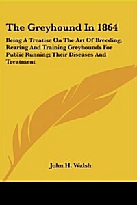 The Greyhound in 1864: Being a Treatise on the Art of Breeding, Rearing and Training Greyhounds for Public Running; Their Diseases and Treatm (Paperback)