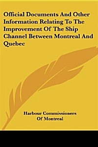 Official Documents and Other Information Relating to the Improvement of the Ship Channel Between Montreal and Quebec (Paperback)