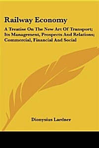 Railway Economy: A Treatise on the New Art of Transport; Its Management, Prospects and Relations; Commercial, Financial and Social (Paperback)