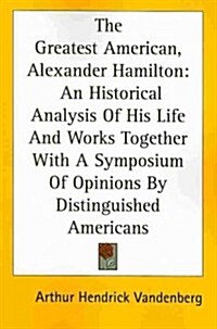 The Greatest American, Alexander Hamilton: An Historical Analysis of His Life and Works Together with a Symposium of Opinions by Distinguished America (Paperback)