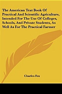 The American Text Book of Practical and Scientific Agriculture, Intended for the Use of Colleges, Schools, and Private Students, as Well as for the Pr (Paperback)