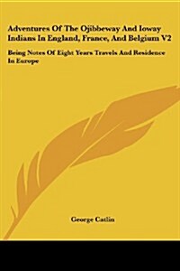 Adventures of the Ojibbeway and Ioway Indians in England, France, and Belgium V2: Being Notes of Eight Years Travels and Residence in Europe (Paperback)