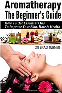 Aromatherapy The Beginners Guide: How To Use Essential Oils To Improve Your Skin, Hair & Health (Paperback)