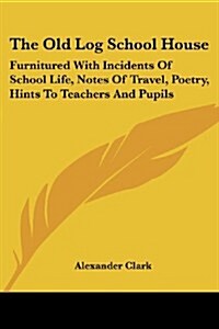 The Old Log School House: Furnitured with Incidents of School Life, Notes of Travel, Poetry, Hints to Teachers and Pupils (Paperback)
