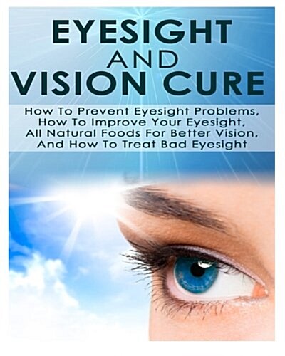 Eyesight and Vision Cure How to Prevent Eyesight Problems, How to Improve Your Eyesight, All Natural Foods for Better Vision, and How to Treat Bad Eye (Paperback)