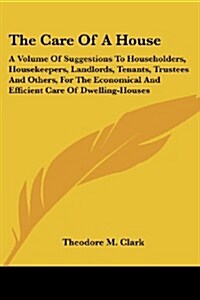 The Care of a House: A Volume of Suggestions to Householders, Housekeepers, Landlords, Tenants, Trustees and Others, for the Economical and (Paperback)