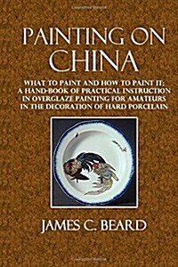 Painting on China: What to Paint and How to Paint It; A Hand-Book of Practical Instruction in Overglaze Painting for Amateurs in the Deco (Paperback)