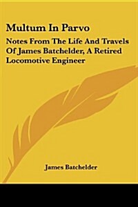 Multum in Parvo: Notes from the Life and Travels of James Batchelder, a Retired Locomotive Engineer (Paperback)