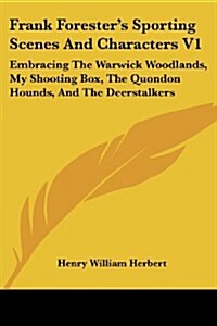 Frank Foresters Sporting Scenes and Characters V1: Embracing the Warwick Woodlands, My Shooting Box, the Quondon Hounds, and the Deerstalkers (Paperback)