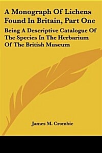A Monograph of Lichens Found in Britain, Part One: Being a Descriptive Catalogue of the Species in the Herbarium of the British Museum (Paperback)