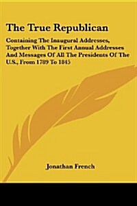 The True Republican: Containing the Inaugural Addresses, Together with the First Annual Addresses and Messages of All the Presidents of the (Paperback)