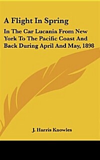 A Flight in Spring: In the Car Lucania from New York to the Pacific Coast and Back During April and May, 1898 (Hardcover)