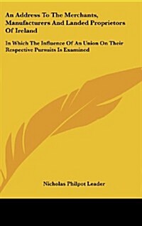 An Address to the Merchants, Manufacturers and Landed Proprietors of Ireland: In Which the Influence of an Union on Their Respective Pursuits Is Exami (Hardcover)