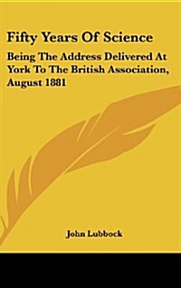 Fifty Years of Science: Being the Address Delivered at York to the British Association, August 1881 (Hardcover)