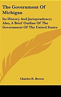 The Government of Michigan: Its History and Jurisprudence; Also, a Brief Outline of the Government of the United States (Hardcover)