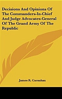 Decisions and Opinions of the Commanders-In-Chief and Judge Advocates-General of the Grand Army of the Republic (Hardcover)