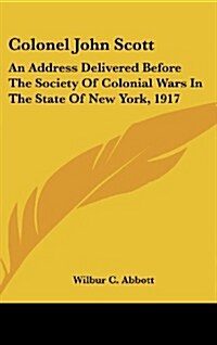 Colonel John Scott: An Address Delivered Before the Society of Colonial Wars in the State of New York, 1917 (Hardcover)