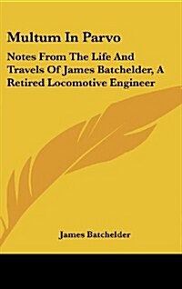Multum in Parvo: Notes from the Life and Travels of James Batchelder, a Retired Locomotive Engineer (Hardcover)