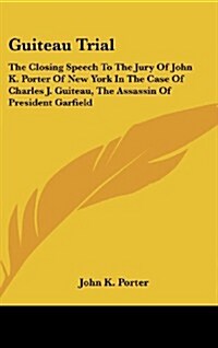 Guiteau Trial: The Closing Speech to the Jury of John K. Porter of New York in the Case of Charles J. Guiteau, the Assassin of Presid (Hardcover)
