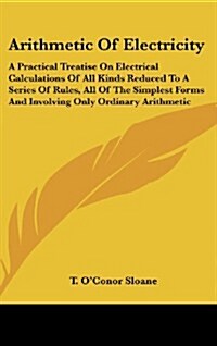 Arithmetic of Electricity: A Practical Treatise on Electrical Calculations of All Kinds Reduced to a Series of Rules, All of the Simplest Forms a (Hardcover)