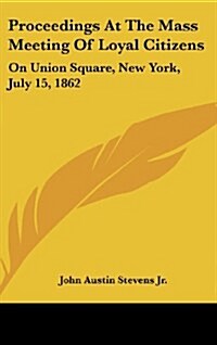 Proceedings at the Mass Meeting of Loyal Citizens: On Union Square, New York, July 15, 1862 (Hardcover)