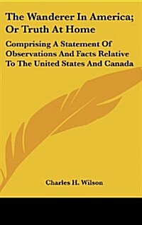 The Wanderer in America; Or Truth at Home: Comprising a Statement of Observations and Facts Relative to the United States and Canada (Hardcover)