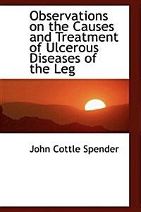 Observations on the Causes and Treatment of Ulcerous Diseases of the Leg (Hardcover)