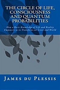 The Circle of Life, Consciousness and Quantum Probabilities: How a Basic Knowledge of Life and Reality Empowers Us to Transform Our Lives and World (Paperback)